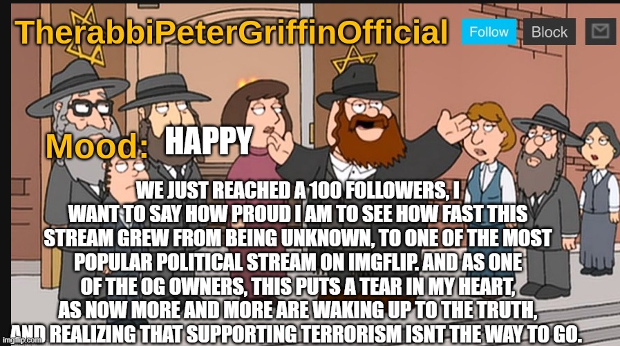 I want to give a shoutout to Russian_Tsarist, Animevac, AllAmericanHoneybadger, and others for contributing to the stream. | WE JUST REACHED A 100 FOLLOWERS, I WANT TO SAY HOW PROUD I AM TO SEE HOW FAST THIS STREAM GREW FROM BEING UNKNOWN, TO ONE OF THE MOST POPULAR POLITICAL STREAM ON IMGFLIP. AND AS ONE OF THE OG OWNERS, THIS PUTS A TEAR IN MY HEART, AS NOW MORE AND MORE ARE WAKING UP TO THE TRUTH, AND REALIZING THAT SUPPORTING TERRORISM ISNT THE WAY TO GO. HAPPY | image tagged in therabbipetergriffin announcement template,100 followers | made w/ Imgflip meme maker