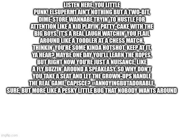LISTEN HERE, YOU LITTLE PUNK! ELSUPERM1 AIN'T NOTHING BUT A TWO-BIT, DIME-STORE WANNABE TRYIN' TO HUSTLE FOR ATTENTION LIKE A KID PLAYIN' PATTY-CAKE WITH THE BIG BOYS. IT’S A REAL LAUGH WATCHIN’ YOU FLAIL AROUND LIKE A TODDLER AT A CHESS MATCH, THINKIN’ YOU’RE SOME KINDA HOTSHOT. KEEP AT IT, YA HEAR? MAYBE ONE DAY YOU’LL LEARN THE ROPES, BUT RIGHT NOW YOU’RE JUST A NUISANCE, LIKE A FLY BUZZIN’ AROUND A SPEAKEASY. SO WHY DON’T YOU TAKE A SEAT AND LET THE GROWN-UPS HANDLE THE REAL GAME, CAPISCE? #ANNOYINGBUTADORABLE, SURE, BUT MORE LIKE A PESKY LITTLE BUG THAT NOBODY WANTS AROUND | made w/ Imgflip meme maker
