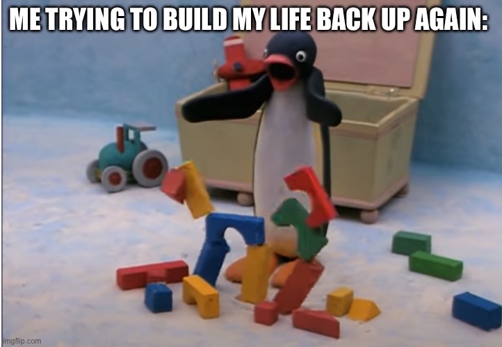Everytime | ME TRYING TO BUILD MY LIFE BACK UP AGAIN: | image tagged in pingu's will to live,funny,memes | made w/ Imgflip meme maker