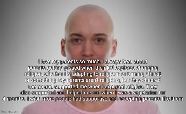 Bald Jimmyhere | I love my parents so much. i always hear about parents getting pissed when their kid explores changing religion, whether it's adapting to religioun or turning athiest or something. My parents aren't religious, but they cheered me on and supported me when i explored religion. They also supported and helped me out when I was a vegetarian for 4 months. I wish more people had supportive and accepting parents like them | image tagged in bald jimmyhere | made w/ Imgflip meme maker
