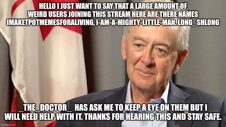 account's will be in comments. | HELLO I JUST WANT TO SAY THAT A LARGE AMOUNT OF WEIRD USERS JOINING THIS STREAM HERE ARE THERE NAMES IMAKETPOTMEMESFORALIVING, I-AM-A-MIGHTY-LITTLE-MAN, LONG_SHLONG; _THE_DOCTOR_  HAS ASK ME TO KEEP A EYE ON THEM BUT I WILL NEED HELP WITH IT. THANKS FOR HEARING THIS AND STAY SAFE. | image tagged in preston manning | made w/ Imgflip meme maker