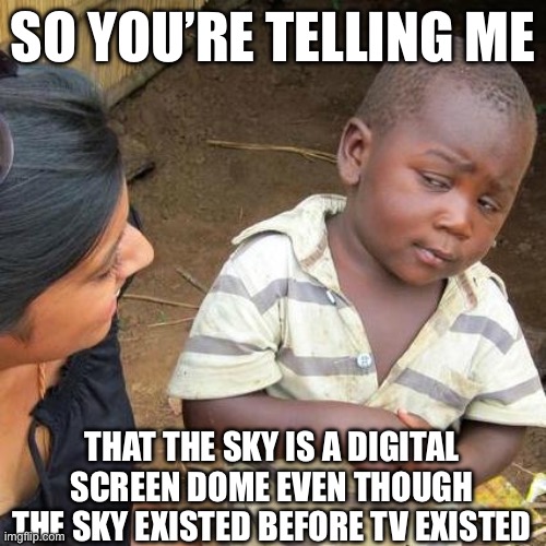 How it feels to talk with a conspiracy theorist | SO YOU’RE TELLING ME; THAT THE SKY IS A DIGITAL SCREEN DOME EVEN THOUGH THE SKY EXISTED BEFORE TV EXISTED | image tagged in memes,third world skeptical kid | made w/ Imgflip meme maker