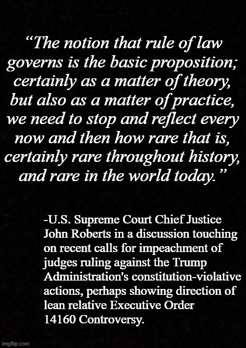 Stay tuned... | “The notion that rule of law
governs is the basic proposition;
certainly as a matter of theory,
but also as a matter of practice,
we need to stop and reflect every
now and then how rare that is,
certainly rare throughout history,
and rare in the world today.”; -U.S. Supreme Court Chief Justice
John Roberts in a discussion touching
on recent calls for impeachment of
judges ruling against the Trump
Administration's constitution-violative
actions, perhaps showing direction of
lean relative Executive Order
14160 Controversy. | image tagged in blank | made w/ Imgflip meme maker