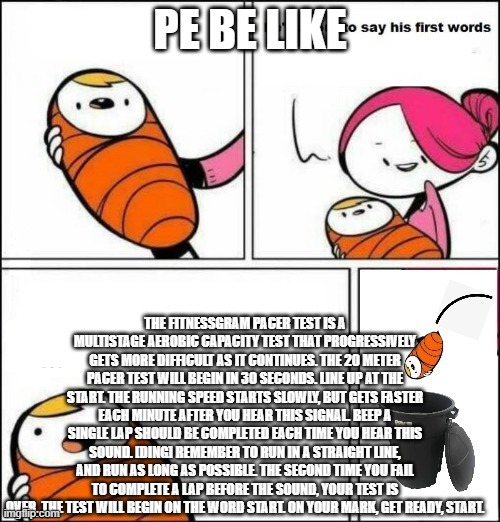 baby trash can | PE BE LIKE; THE FITNESSGRAM PACER TEST IS A MULTISTAGE AEROBIC CAPACITY TEST THAT PROGRESSIVELY GETS MORE DIFFICULT AS IT CONTINUES. THE 20 METER PACER TEST WILL BEGIN IN 30 SECONDS. LINE UP AT THE START. THE RUNNING SPEED STARTS SLOWLY, BUT GETS FASTER EACH MINUTE AFTER YOU HEAR THIS SIGNAL. BEEP A SINGLE LAP SHOULD BE COMPLETED EACH TIME YOU HEAR THIS SOUND. [DING] REMEMBER TO RUN IN A STRAIGHT LINE, AND RUN AS LONG AS POSSIBLE. THE SECOND TIME YOU FAIL TO COMPLETE A LAP BEFORE THE SOUND, YOUR TEST IS OVER. THE TEST WILL BEGIN ON THE WORD START. ON YOUR MARK, GET READY, START. | image tagged in baby trash can | made w/ Imgflip meme maker