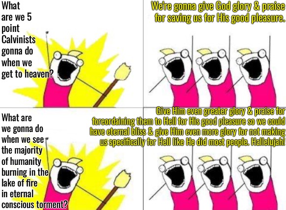 5 Point Calvinist Cheerleading Squad | What are we 5 point Calvinists gonna do when we get to heaven? We're gonna give God glory & praise for saving us for His good pleasure. What are we gonna do when we see the majority of humanity burning in the lake of fire in eternal conscious torment? Give Him even greater glory & praise for foreordaining them to Hell for His good pleasure so we could have eternal bliss & give Him even more glory for not making us specifically for Hell like He did most people. Hallelujah! | image tagged in what do we want,calvinism,arminian,molinism,reformed theology 5 point calvinists,5 point cheerleaders | made w/ Imgflip meme maker
