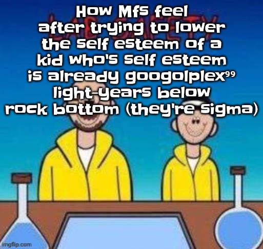 Lab safety with Walter White and Jesse Pinkman | How Mfs feel after trying to lower the self esteem of a kid who's self esteem is already googolplex⁹⁹ light-years below rock bottom (they're sigma) | image tagged in lab safety with walter white and jesse pinkman | made w/ Imgflip meme maker