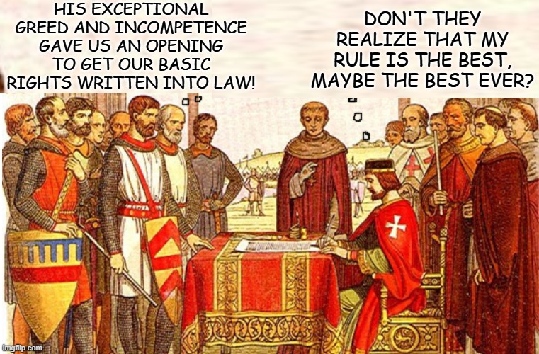 King John's epic incompetence gave rise to many of the legal rights we enjoy | HIS EXCEPTIONAL GREED AND INCOMPETENCE GAVE US AN OPENING TO GET OUR BASIC RIGHTS WRITTEN INTO LAW! DON'T THEY REALIZE THAT MY RULE IS THE BEST, MAYBE THE BEST EVER? | image tagged in history,england,king,freedom,law | made w/ Imgflip meme maker