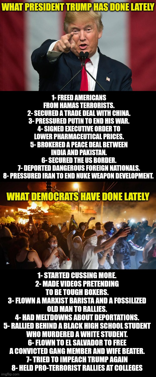 Lets compare what Trump has done lately to Democrats. Do you now see why Dems are unfit to lead now or ever???? | WHAT PRESIDENT TRUMP HAS DONE LATELY; 1- FREED AMERICANS FROM HAMAS TERRORISTS.
2- SECURED A TRADE DEAL WITH CHINA.
3- PRESSURED PUTIN TO END HIS WAR.
4- SIGNED EXECUTIVE ORDER TO LOWER PHARMACEUTICAL PRICES.
5- BROKERED A PEACE DEAL BETWEEN INDIA AND PAKISTAN.
6- SECURED THE US BORDER.
7- DEPORTED DANGEROUS FOREIGN NATIONALS.
8- PRESSURED IRAN TO END NUKE WEAPON DEVELOPMENT. WHAT DEMOCRATS HAVE DONE LATELY; 1- STARTED CUSSING MORE.
2- MADE VIDEOS PRETENDING TO BE TOUGH BOXERS.
3- FLOWN A MARXIST BARISTA AND A FOSSILIZED OLD MAN TO RALLIES.
4- HAD MELTDOWNS ABOUT DEPORTATIONS.
5- RALLIED BEHIND A BLACK HIGH SCHOOL STUDENT WHO MURDERED A WHITE STUDENT.
6- FLOWN TO EL SALVADOR TO FREE A CONVICTED GANG MEMBER AND WIFE BEATER.
7- TRIED TO IMPEACH TRUMP AGAIN
8- HELD PRO-TERRORIST RALLIES AT COLLEGES | image tagged in trump,hard work,results,triggered liberal,liberal hypocrisy,know the difference | made w/ Imgflip meme maker