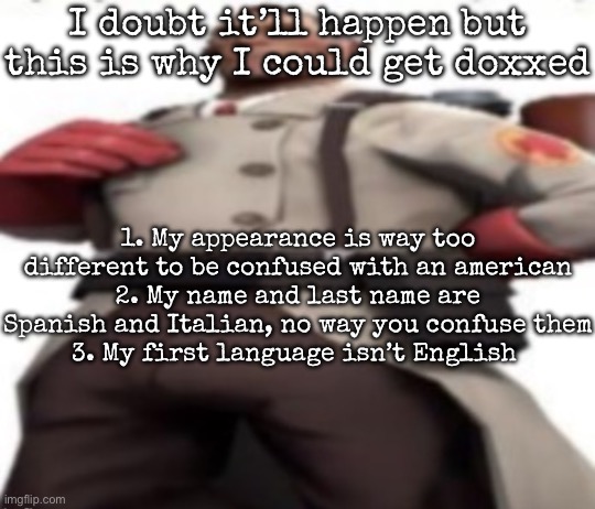 Ze medic | I doubt it’ll happen but this is why I could get doxxed; 1. My appearance is way too different to be confused with an american
2. My name and last name are Spanish and Italian, no way you confuse them
3. My first language isn’t English | image tagged in ze medic,msmg | made w/ Imgflip meme maker