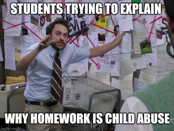 Homework suckss | STUDENTS TRYING TO EXPLAIN; WHY HOMEWORK IS CHILD ABUSE | image tagged in charlie conspiracy always sunny in philidelphia,homework,school,middle school,high school,prison | made w/ Imgflip meme maker