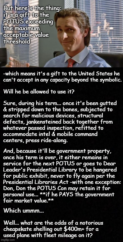 Yeah... -the whole "The Jerk"-esque, flying double wide, trailer-trash's-idea-of-luxury Qatari jet kerfuffle... | But here's the thing:
it's a gift to the
POTUS exceeding
the maximum 
acceptable value
threshold; -which means it's a gift to the United States he
can't accept in any capacity beyond the symbolic. Will he be allowed to use it? Sure, during his term... once it's been gutted
& stripped down to the bones, subjected to
search for malicious devices, structural
defects, jankensteined back together from
whatever passed inspection, refitted to
accommodate intel & mobile command
centers, press ride-along. And, because it'll be government property,
once his term is over, it either remains in
service for the next POTUS or goes to Dear
Leader's Presidential Library to be hangered
for public exhibit, never to fly again per the
Presidential Libraries Act -with one exception:
Don, Don the POTUS Con may retain it for
personal use... **if he PAYS the government
fair market value.**; Which ummm... Well... what are the odds of a notorious
cheapskate shelling out $400m+ for a
used plane with fleet mileage on it? | image tagged in smug patrick bateman,blank | made w/ Imgflip meme maker