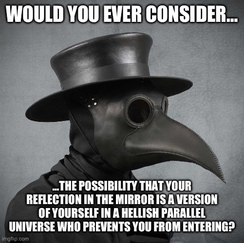 plague doctor | WOULD YOU EVER CONSIDER… …THE POSSIBILITY THAT YOUR REFLECTION IN THE MIRROR IS A VERSION OF YOURSELF IN A HELLISH PARALLEL UNIVERSE WHO PRE | image tagged in plague doctor | made w/ Imgflip meme maker