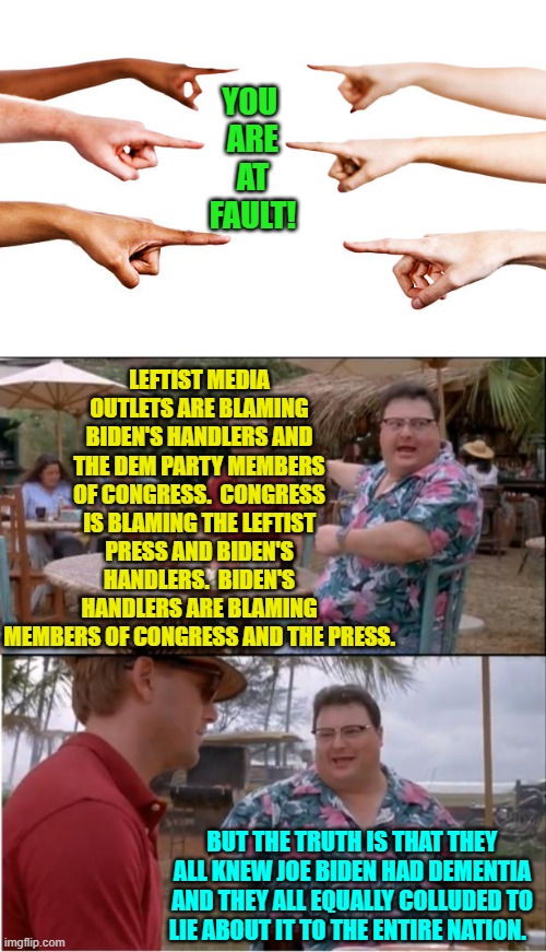 They are all liars and Useful Idiot leftists and liberals STILL believe their endless lies. | YOU 
ARE
AT
FAULT! LEFTIST MEDIA OUTLETS ARE BLAMING BIDEN'S HANDLERS AND THE DEM PARTY MEMBERS OF CONGRESS.  CONGRESS IS BLAMING THE LEFTIST PRESS AND BIDEN'S HANDLERS.  BIDEN'S HANDLERS ARE BLAMING MEMBERS OF CONGRESS AND THE PRESS. BUT THE TRUTH IS THAT THEY ALL KNEW JOE BIDEN HAD DEMENTIA AND THEY ALL EQUALLY COLLUDED TO LIE ABOUT IT TO THE ENTIRE NATION. | image tagged in yep | made w/ Imgflip meme maker