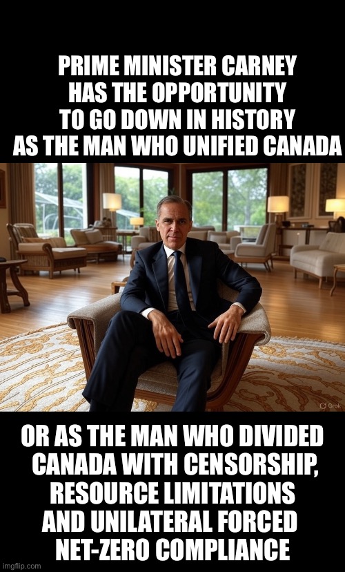 ??CanadaRising?? | PRIME MINISTER CARNEY HAS THE OPPORTUNITY TO GO DOWN IN HISTORY AS THE MAN WHO UNIFIED CANADA; OR AS THE MAN WHO DIVIDED
 CANADA WITH CENSORSHIP,
 RESOURCE LIMITATIONS 
AND UNILATERAL FORCED 
NET-ZERO COMPLIANCE | image tagged in canadian politics | made w/ Imgflip meme maker