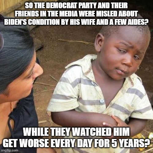 Third World Skeptical Kid | SO THE DEMOCRAT PARTY AND THEIR FRIENDS IN THE MEDIA WERE MISLED ABOUT BIDEN'S CONDITION BY HIS WIFE AND A FEW AIDES? WHILE THEY WATCHED HIM GET WORSE EVERY DAY FOR 5 YEARS? | image tagged in memes,third world skeptical kid | made w/ Imgflip meme maker