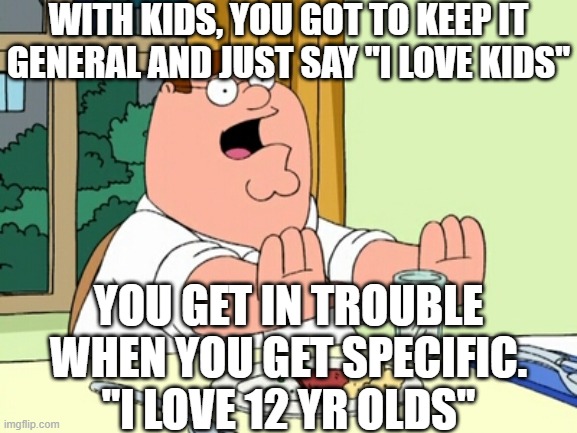 Peter Griffin WOAH | WITH KIDS, YOU GOT TO KEEP IT GENERAL AND JUST SAY "I LOVE KIDS" YOU GET IN TROUBLE WHEN YOU GET SPECIFIC.
"I LOVE 12 YR OLDS" | image tagged in peter griffin woah | made w/ Imgflip meme maker