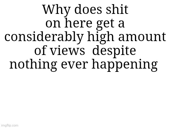 Blank White Template | Why does shit on here get a considerably high amount of views  despite nothing ever happening | image tagged in blank white template | made w/ Imgflip meme maker