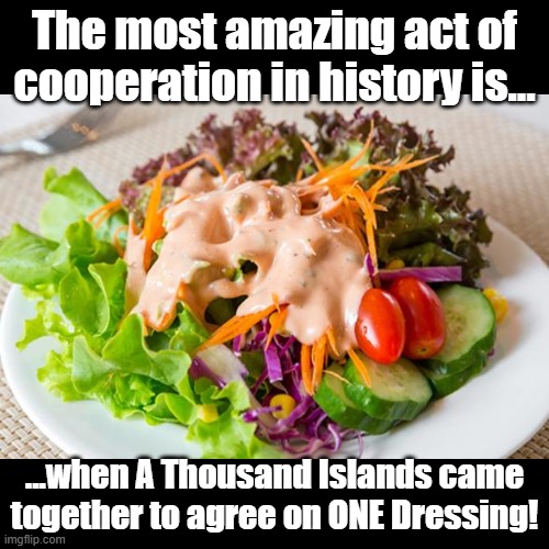 Thousand Island Dressing | The most amazing act of cooperation in history is... ...when A Thousand Islands came together to agree on ONE Dressing! | image tagged in black square,pun,salad | made w/ Imgflip meme maker