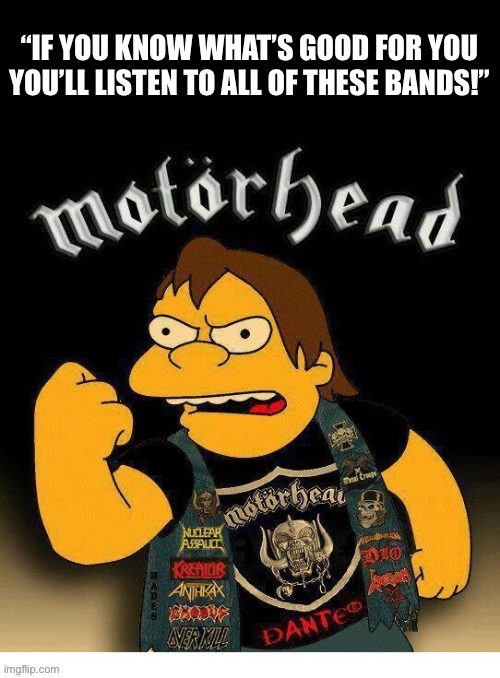 Listen to Nelson, he knows what he’s talking about… | “IF YOU KNOW WHAT’S GOOD FOR YOU YOU’LL LISTEN TO ALL OF THESE BANDS!” | image tagged in heavy metal,motorhead,nelson muntz,the simpsons,youd better listen | made w/ Imgflip meme maker