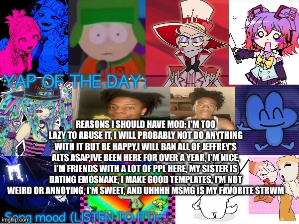 Lum no loves 10000th template | REASONS I SHOULD HAVE MOD: I'M TOO LAZY TO ABUSE IT, I WILL PROBABLY NOT DO ANYTHING WITH IT BUT BE HAPPY,I WILL BAN ALL OF JEFFREY'S ALTS ASAP,IVE BEEN HERE FOR OVER A YEAR, I'M NICE, I'M FRIENDS WITH A LOT OF PPL HERE, MY SISTER IS DATING EMOSNAKE, I MAKE GOOD TEMPLATES, I'M NOT WEIRD OR ANNOYING, I'M SWEET, AND UHHHH MSMG IS MY FAVORITE STRWM | image tagged in lum no loves 10000th template | made w/ Imgflip meme maker