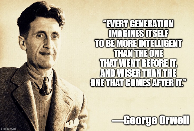 George Orwell | “EVERY GENERATION IMAGINES ITSELF TO BE MORE INTELLIGENT THAN THE ONE THAT WENT BEFORE IT, AND WISER THAN THE ONE THAT COMES AFTER IT.”; —George Orwell | image tagged in george orwell | made w/ Imgflip meme maker