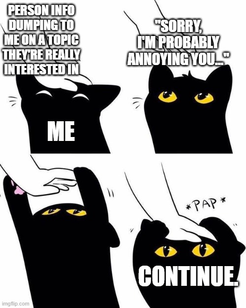 cat headpat meme | PERSON INFO DUMPING TO ME ON A TOPIC THEY'RE REALLY INTERESTED IN; "SORRY, I'M PROBABLY ANNOYING YOU..."; ME; CONTINUE. | image tagged in cat headpat meme,memes,wholesome,cats,adhd,autism | made w/ Imgflip meme maker