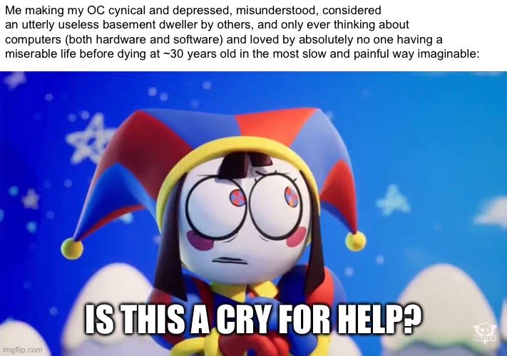 I am not totally a mentally stable person please send help | Me making my OC cynical and depressed, misunderstood, considered an utterly useless basement dweller by others, and only ever thinking about computers (both hardware and software) and loved by absolutely no one having a miserable life before dying at ~30 years old in the most slow and painful way imaginable:; IS THIS A CRY FOR HELP? | image tagged in is this a cry for help,i hate tagging | made w/ Imgflip meme maker