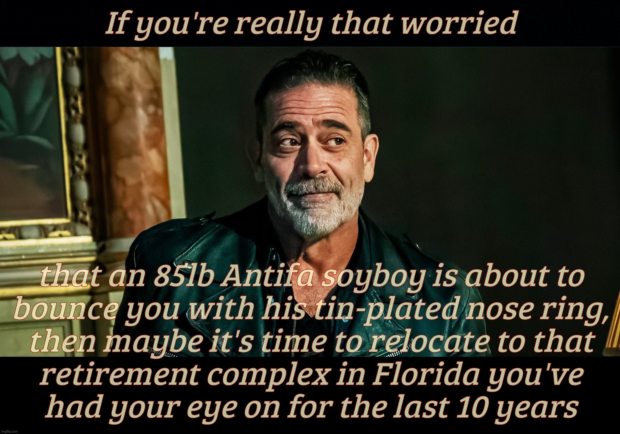 If you're really that worried; that an 85lb Antifa soyboy is about to
bounce you with his tin-plated nose ring,
then maybe it's time to relocate to that
retirement complex in Florida you've
had your eye on for the last 10 years | image tagged in black background | made w/ Imgflip meme maker