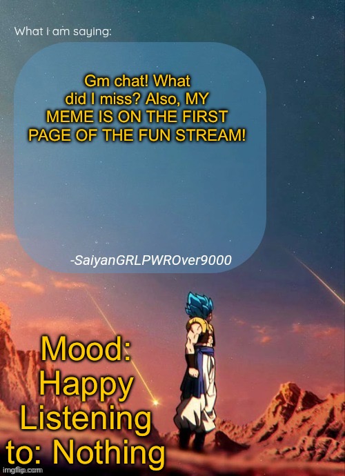 SayianGRLPWROver9000's NEW Announcement page | Gm chat! What did I miss? Also, MY MEME IS ON THE FIRST PAGE OF THE FUN STREAM! Mood: Happy
Listening to: Nothing | image tagged in sayiangrlpwrover9000's new announcement page | made w/ Imgflip meme maker