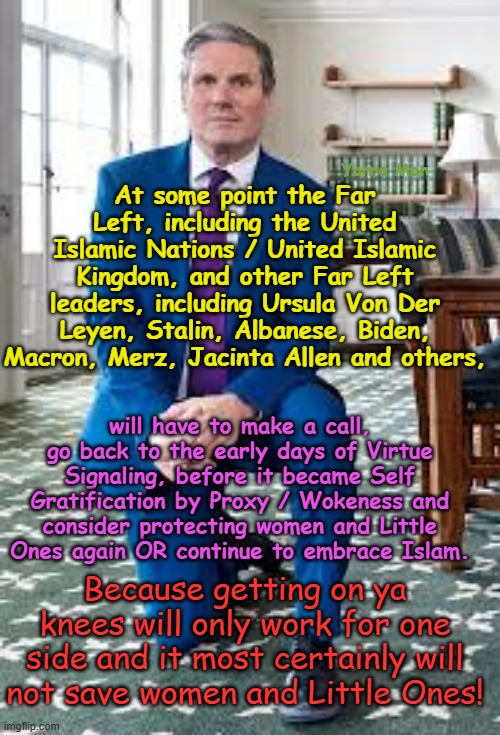 At some point the Far Left / Woke will have to either reverse course n protect women or continue to embrace the enemy! | Yarra Man; At some point the Far Left, including the United Islamic Nations / United Islamic Kingdom, and other Far Left leaders, including Ursula Von Der Leyen, Stalin, Albanese, Biden, Macron, Merz, Jacinta Allen and others, will have to make a call, go back to the early days of Virtue Signaling, before it became Self Gratification by Proxy / Wokeness and consider protecting women and Little Ones again OR continue to embrace Islam. Because getting on ya knees will only work for one side and it most certainly will not save women and Little Ones! | image tagged in united islamic nations,united islamic union,united islamic kingdom,ursulw stalin merz macron jacinta allen albanese biden | made w/ Imgflip meme maker