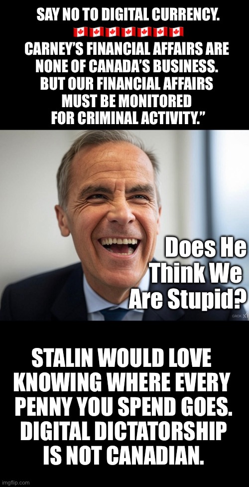 ❤️CanadaRising?? | SAY NO TO DIGITAL CURRENCY.
🇨🇦🇨🇦🇨🇦🇨🇦🇨🇦🇨🇦🇨🇦
CARNEY’S FINANCIAL AFFAIRS ARE 
NONE OF CANADA’S BUSINESS. 
BUT OUR FINANCIAL AFFAIRS 
MUST BE MONITORED 
FOR CRIMINAL ACTIVITY.”; Does He
Think We 
Are Stupid? STALIN WOULD LOVE 
KNOWING WHERE EVERY 
PENNY YOU SPEND GOES.

DIGITAL DICTATORSHIP
 IS NOT CANADIAN. | image tagged in canadian politics | made w/ Imgflip meme maker