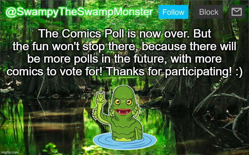 Click the link in the comments to see the results of the poll! | The Comics Poll is now over. But the fun won't stop there, because there will be more polls in the future, with more comics to vote for! Thanks for participating! :) | image tagged in swampytheswampmonster announcement template | made w/ Imgflip meme maker