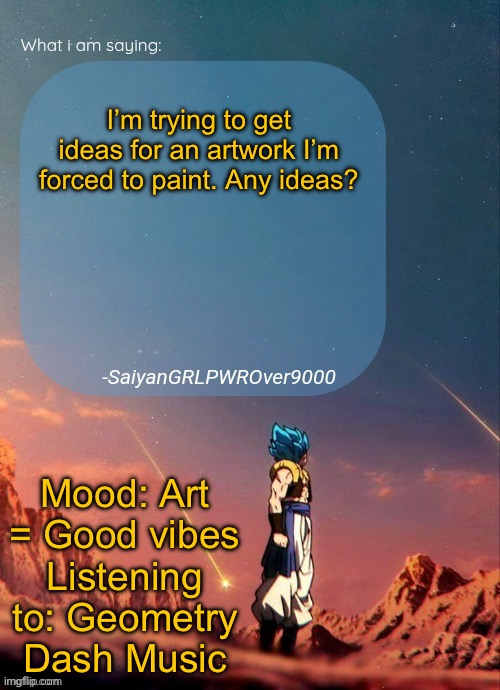 SayianGRLPWROver9000's NEW Announcement page | I’m trying to get ideas for an artwork I’m forced to paint. Any ideas? Mood: Art = Good vibes
Listening to: Geometry Dash Music | image tagged in sayiangrlpwrover9000's new announcement page | made w/ Imgflip meme maker