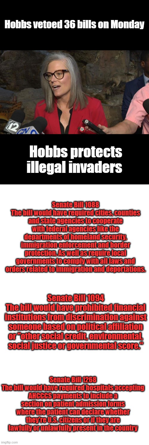 You can't steal another one Hobbs everyone will be watching.Hobbs is a major threat to AZ US citizens safety & livelyhood. | Hobbs vetoed 36 bills on Monday; Hobbs protects illegal invaders; Senate Bill 1088
The bill would have required cities, counties and state agencies to cooperate with federal agencies like the departments of homeland security, immigration enforcement and border protection. As well as require local governments to comply with all laws and orders related to immigration and deportations. Senate Bill 1094
The bill would have prohibited financial institutions from discrimination against someone based on political affiliation or "other social credit, environmental, social justice or governmental score."; Senate Bill 1268
The bill would have required hospitals accepting AHCCCS payments to include a section on patient admission forms where the patient can declare whether they're U.S. citizens or if they are lawfully or unlawfully present in the country | image tagged in blank white template,memes,blank transparent square | made w/ Imgflip meme maker