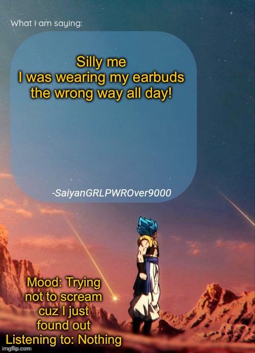 SayianGRLPWROver9000's NEW Announcement page | Silly me
I was wearing my earbuds the wrong way all day! Mood: Trying not to scream cuz I just found out
Listening to: Nothing | image tagged in sayiangrlpwrover9000's new announcement page | made w/ Imgflip meme maker