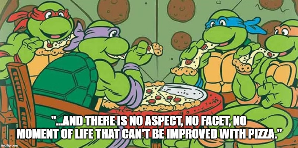 Life is better with pizza | "...AND THERE IS NO ASPECT, NO FACET, NO MOMENT OF LIFE THAT CAN'T BE IMPROVED WITH PIZZA." | image tagged in pizza time | made w/ Imgflip meme maker