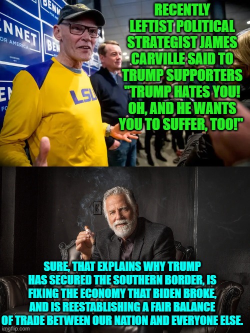 Whip me, beat me, make me 'suffer' under Trump's presidency. | RECENTLY LEFTIST POLITICAL STRATEGIST JAMES CARVILLE SAID TO TRUMP SUPPORTERS "TRUMP HATES YOU! OH, AND HE WANTS YOU TO SUFFER, TOO!"; SURE, THAT EXPLAINS WHY TRUMP HAS SECURED THE SOUTHERN BORDER, IS FIXING THE ECONOMY THAT BIDEN BROKE, AND IS REESTABLISHING A FAIR BALANCE OF TRADE BETWEEN OUR NATION AND EVERYONE ELSE. | image tagged in yep | made w/ Imgflip meme maker