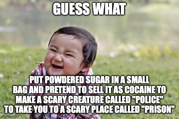 sugggggggaaaaaaaaaaaaaaaaAAAAAAAAAAAAAA | GUESS WHAT; PUT POWDERED SUGAR IN A SMALL BAG AND PRETEND TO SELL IT AS COCAINE TO MAKE A SCARY CREATURE CALLED "POLICE" TO TAKE YOU TO A SCARY PLACE CALLED "PRISON" | image tagged in memes,evil toddler | made w/ Imgflip meme maker