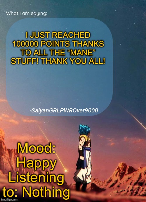 SayianGRLPWROver9000's NEW Announcement page | I JUST REACHED 100000 POINTS THANKS TO ALL THE “MANE” STUFF! THANK YOU ALL! Mood: Happy
Listening to: Nothing | image tagged in sayiangrlpwrover9000's new announcement page | made w/ Imgflip meme maker