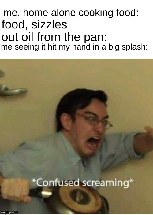 confused screaming | me, home alone cooking food:; food, sizzles out oil from the pan:; me seeing it hit my hand in a big splash: | image tagged in confused screaming | made w/ Imgflip meme maker