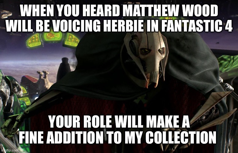 Grievous a fine addition to my collection | WHEN YOU HEARD MATTHEW WOOD WILL BE VOICING HERBIE IN FANTASTIC 4; YOUR ROLE WILL MAKE A FINE ADDITION TO MY COLLECTION | image tagged in grievous a fine addition to my collection | made w/ Imgflip meme maker