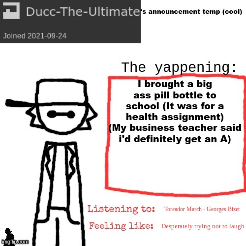 gm chat | I brought a big ass pill bottle to school (It was for a health assignment)
(My business teacher said i'd definitely get an A); Toreador March - Georges Bizet; Desperately trying not to laugh | image tagged in ducc-the-ultimate's announcement temp cool | made w/ Imgflip meme maker