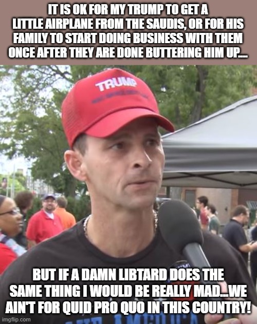 quid pro quo only OK for orange man | IT IS OK FOR MY TRUMP TO GET A LITTLE AIRPLANE FROM THE SAUDIS, OR FOR HIS FAMILY TO START DOING BUSINESS WITH THEM ONCE AFTER THEY ARE DONE BUTTERING HIM UP.... BUT IF A DAMN LIBTARD DOES THE SAME THING I WOULD BE REALLY MAD...WE AIN'T FOR QUID PRO QUO IN THIS COUNTRY! | image tagged in trump supporter,maga,trump,donald trump,nevertrump,trump sucks | made w/ Imgflip meme maker