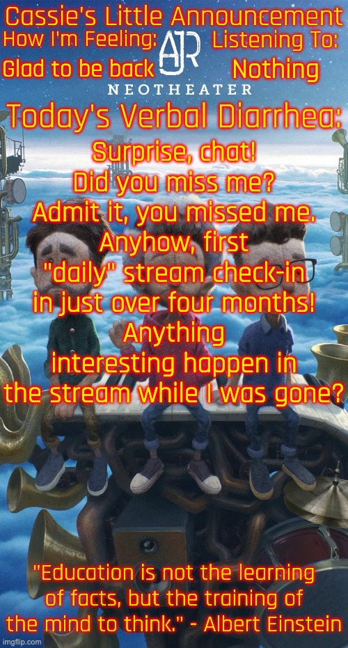 Sorry for disappearing for four months! I've been so freaking busy lately... | Glad to be back; Nothing; Surprise, chat!
Did you miss me?
Admit it, you missed me.
Anyhow, first "daily" stream check-in in just over four months!
Anything interesting happen in the stream while I was gone? | image tagged in cassie's neotheater announcement template | made w/ Imgflip meme maker