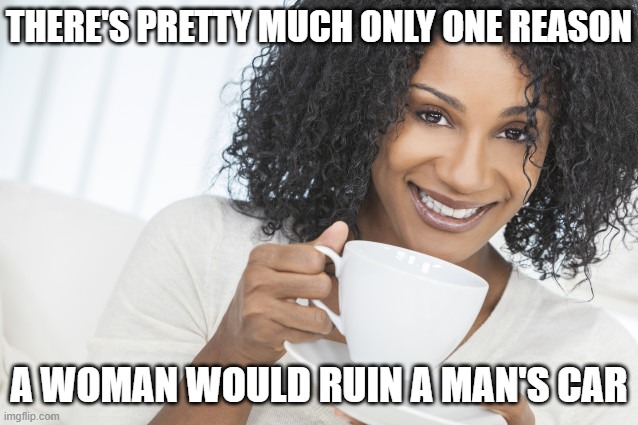 Black woman drinking tea | THERE'S PRETTY MUCH ONLY ONE REASON A WOMAN WOULD RUIN A MAN'S CAR | image tagged in black woman drinking tea | made w/ Imgflip meme maker