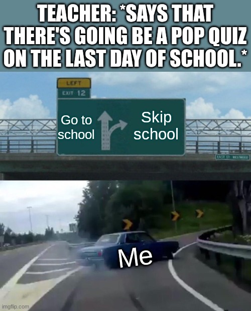 Left Exit 12 Off Ramp | TEACHER: *SAYS THAT THERE'S GOING BE A POP QUIZ ON THE LAST DAY OF SCHOOL.*; Skip school; Go to school; Me | image tagged in memes,left exit 12 off ramp | made w/ Imgflip meme maker