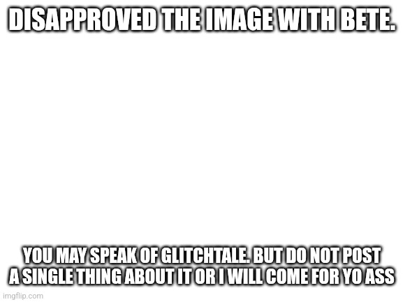 Blank White Template | DISAPPROVED THE IMAGE WITH BETE. YOU MAY SPEAK OF GLITCHTALE. BUT DO NOT POST A SINGLE THING ABOUT IT OR I WILL COME FOR YO ASS | image tagged in blank white template | made w/ Imgflip meme maker