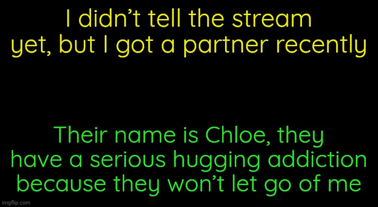 Black Template | I didn’t tell the stream yet, but I got a partner recently; Their name is Chloe, they have a serious hugging addiction because they won’t let go of me | image tagged in black template | made w/ Imgflip meme maker