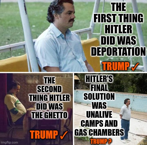 The Resemblance Is Uncanny | THE FIRST THING HITLER DID WAS DEPORTATION; HITLER'S FINAL SOLUTION WAS UNALIVE CAMPS AND GAS CHAMBERS; TRUMP ✓; THE SECOND THING HITLER DID WAS THE GHETTO; TRUMP ✓; TRUMP ? | image tagged in memes,sad pablo escobar,maga,nazis,trump,hitler | made w/ Imgflip meme maker