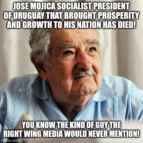 Long live Mojica | JOSE MOJICA SOCIALIST PRESIDENT OF URUGUAY THAT BROUGHT PROSPERITY AND GROWTH TO HIS NATION HAS DIED! YOU KNOW THE KIND OF GUY THE RIGHT WING MEDIA WOULD NEVER MENTION! | image tagged in donald trump,maga,socialism,conservative,trump,i love democracy | made w/ Imgflip meme maker